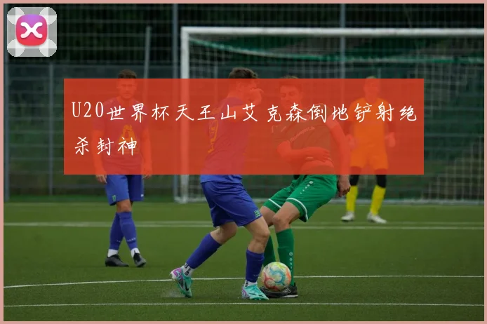 U20世界杯天王山艾克森倒地铲射绝杀封神