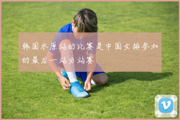 韩国水原站的比赛是中国女排参加的最后一站分站赛