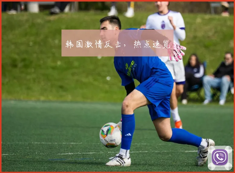 韩国激情反击，热点速览
