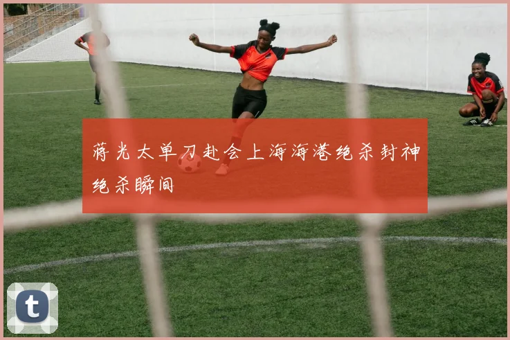 蒋光太单刀赴会上海海港绝杀封神绝杀瞬间