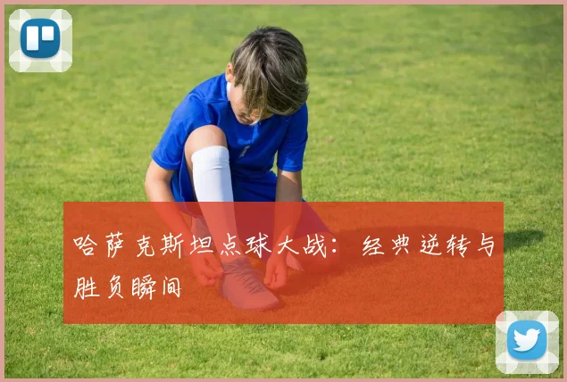 哈萨克斯坦点球大战：经典逆转与胜负瞬间