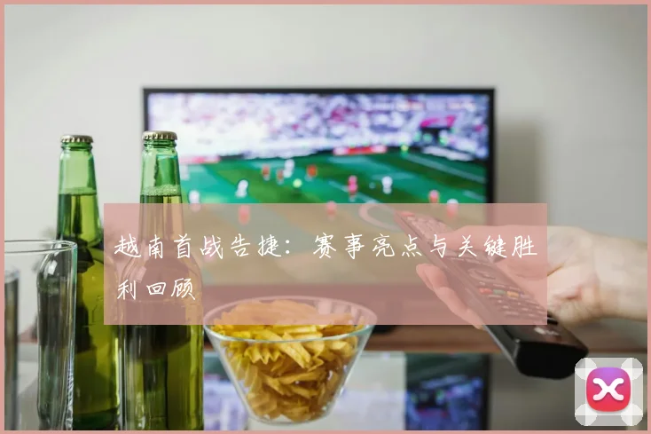 越南首战告捷：赛事亮点与关键胜利回顾