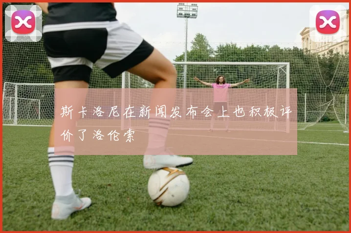 斯卡洛尼在新闻发布会上也积极评价了洛伦索