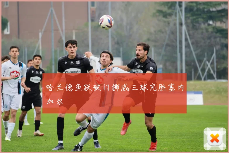 哈兰德鱼跃破门挪威三球完胜塞内加尔