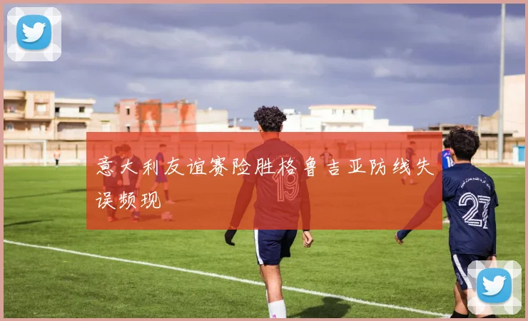意大利友谊赛险胜格鲁吉亚防线失误频现