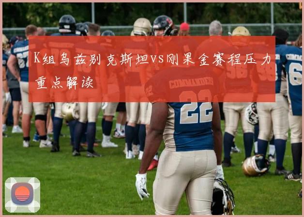 K组乌兹别克斯坦vs刚果金赛程压力重点解读