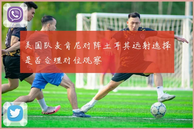 美国队麦肯尼对阵土耳其远射选择是否合理对位观察