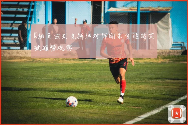 K组乌兹别克斯坦对阵刚果金边路突破趋势观察