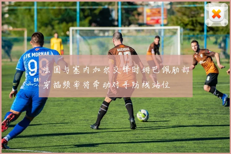 法国与塞内加尔交锋时姆巴佩肋部穿插频率将牵动对手防线站位