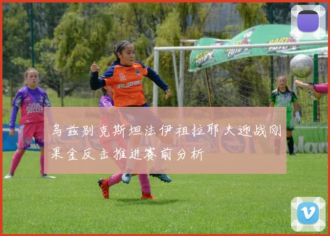 乌兹别克斯坦法伊祖拉耶夫迎战刚果金反击推进赛前分析