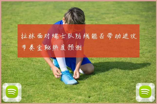 拉林面对瑞士队防线能否带动进攻节奏金靴热度预测
