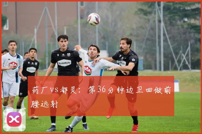 药厂vs都灵:第36分钟边卫回做前腰远射