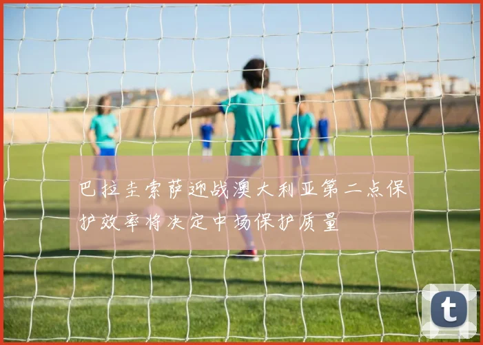 巴拉圭索萨迎战澳大利亚第二点保护效率将决定中场保护质量