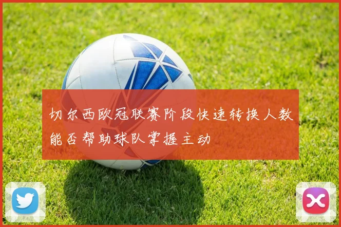切尔西欧冠联赛阶段快速转换人数能否帮助球队掌握主动