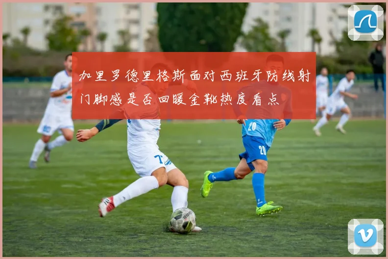 加里罗德里格斯面对西班牙防线射门脚感是否回暖金靴热度看点