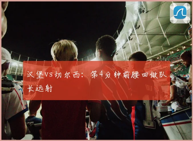 汉堡vs切尔西：第4分钟前腰回做队长远射