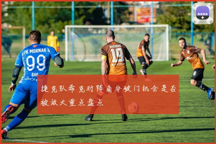捷克队希克对阵南非破门机会是否被放大重点盘点