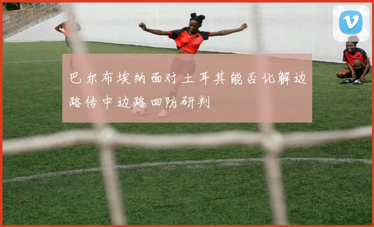 巴尔布埃纳面对土耳其能否化解边路传中边路回防研判