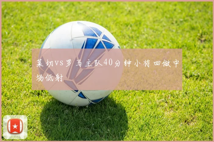 莱切vs罗马主队40分钟小将回做中场低射