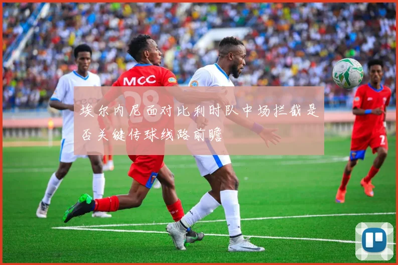 埃尔内尼面对比利时队中场拦截是否关键传球线路前瞻