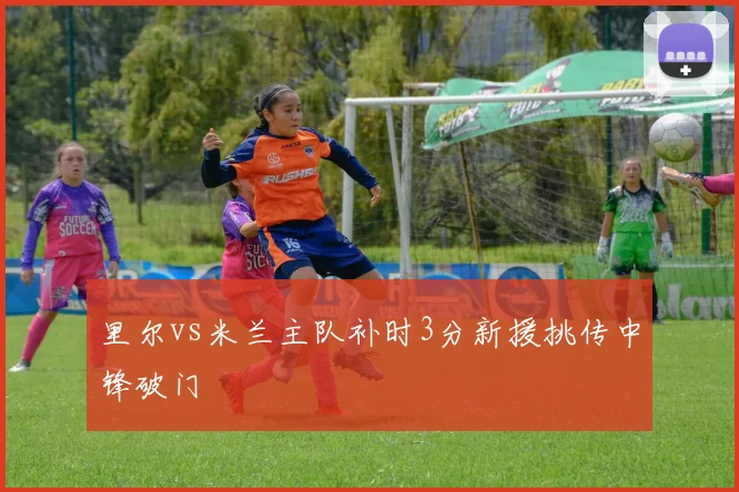 里尔vs米兰主队补时3分新援挑传中锋破门