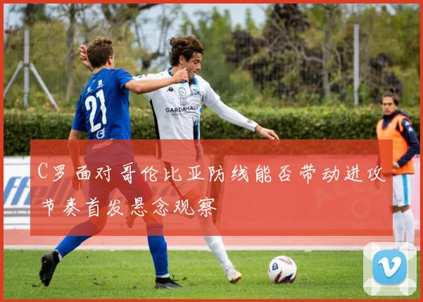 C罗面对哥伦比亚防线能否带动进攻节奏首发悬念观察